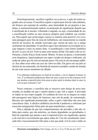 38 
Horizontes Antropológicos, Porto Alegre, ano 16, n. 33, p. 25-40, jan./jun. 2010 
David Le Breton 
Etimologicamente, sacrifício significa sacra-facere, a ação de tornar sa-grados 
atos ou coisas. O sacrifício expele o sujeito para fora da vida ordinária, 
ele fornece um aumento de sentidos, uma intensidade de ser propício à mu-dança, 
à autotransformação radical, na proporção da significação daquilo que 
é sacrificado de si mesmo. Liberando o sagrado, ou seja, a intensidade de ser, 
a escarificação restitui ao ator recursos próprios para redefinir sua existên-cia. 
Para aquele que aceita pagar o preço se anuncia uma possível vita nova, 
uma passagem para fora da zona de turbulência, um renascimento no mundo 
através de recursos de sentido renovados que varrem de uma vez o antigo 
sentimento de identidade. O sacrifício aqui é desvelamento ou revelação de si, 
cujo impacto é mais ou menos forte. A escarificação é uma forma simbólica 
de faire la part du feu. Ferir-se para estar menos ferido. Ela opõe a dor ao so-frimento, 
a lesão física à lesão moral. Muriel, 16 anos na época, o testemunha 
com eloquência. Apaixonada por um rapaz viciado em drogas e traficante, ela 
acaba de saber que ele está novamente preso. Ela está só em um parque públi-co. 
Seu olhar recai sobre um caco de vidro no chão. Ela grava em sua pele as 
iniciais de seu namorado, ela formula de maneira exemplar o poder de atração 
de um corte nesses momentos de aflição: 
T’es tellement malheureuse au fond de toi-même, c’est le chagrin d’amour, tu 
vois. T’es tellement malheureuse dans ton coeur, et puis tu te fais mal pour avoir 
une douleur corporelle plus forte pour ne plus sentir ta douleur dans le coeur, tu 
vois un peu comment c’est? 
Nesse contexto, o sacrifício não se inscreve num desejo de troca inte-ressada, 
na medida em que o sujeito ignora o que virá a seguir. A provação 
se impõe ao seu corpo coagido. As condutas de risco ou os ataques ao corpo 
não perseguem uma lógica de interesse, mas sim de perda, de consumação. 
Buscam um significado prenunciado, sobre o qual o indivíduo não tem uma 
consciência clara. A eficácia simbólica envolvida é poderosa o suficiente por 
causa das transgressões feitas pelo ato para transformar o sujeito. 
Para a objeção de que tais comportamentos são privados e não são vá-lidos 
para outros, que são antirritos, ou rituais degradados ou perturbados, é 
fácil de responder que apenas o ator é responsável por seu significado, apenas 
a ele convém o investimento que opera sobre ele. Um rito socialmente valori-zado 
não é necessariamente feliz para o ator que pode vivê-lo com o tédio ou 
 