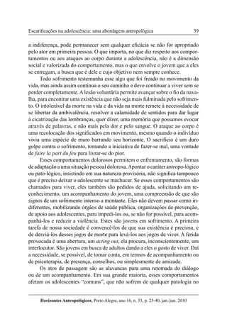 39 
Horizontes Antropológicos, Porto Alegre, ano 16, n. 33, p. 25-40, jan./jun. 2010 
Escarificações na adolescência: uma abordagem antropológica 
a indiferença, pode permanecer sem qualquer eficácia se não for apropriado 
pelo ator em primeira pessoa. O que importa, no que diz respeito aos compor-tamentos 
ou aos ataques ao corpo durante a adolescência, não é a dimensão 
social e valorizada do comportamento, mas o que envolve o jovem que a eles 
se entregam, a busca que é dele e cujo objetivo nem sempre conhece. 
Todo sofrimento testemunha esse algo que foi freado no movimento da 
vida, mas ainda assim continua o seu caminho e deve continuar a viver sem se 
perder completamente. A lesão voluntária permite avançar sobre o fio da nava-lha, 
para encontrar uma existência que não seja mais fulminada pelo sofrimen-to. 
O intolerável da morte na vida e da vida na morte remete à necessidade de 
se libertar da ambivalência, resolver a calamidade de sentidos para dar lugar 
à cicatrização das lembranças, quer dizer, uma memória que possamos evocar 
através de palavras, e não mais pela dor e pelo sangue. O ataque ao corpo é 
uma recolocação dos significados em movimento, mesmo quando o indivíduo 
vivia uma espécie de muro barrando seu horizonte. O sacrifício é um duro 
golpe contra o sofrimento, tomando a iniciativa de fazer-se mal, uma vontade 
de faire la part du feu para livrar-se do pior. 
Esses comportamentos dolorosos permitem o enfrentamento, são formas 
de adaptação a uma situação pessoal dolorosa. Apontar o caráter antropo-lógico 
ou pato-lógico, insistindo em sua natureza provisória, não significa tampouco 
que é preciso deixar o adolescente se machucar. Se esses comportamentos são 
chamados para viver, eles também são pedidos de ajuda, solicitando um re-conhecimento, 
um acompanhamento do jovem, uma compreensão de que são 
signos de um sofrimento intenso a montante. Eles não devem passar como in-diferentes, 
mobilizando órgãos de saúde pública, organizações de prevenção, 
de apoio aos adolescentes, para impedi-los ou, se não for possível, para acom-panhá- 
los e reduzir a violência. Estes são jovens em sofrimento. A primeira 
tarefa de nossa sociedade é convencê-los de que sua existência é preciosa, e 
de desviá-los desses jogos de morte para levá-los aos jogos de viver. A ferida 
provocada é uma abertura, um acting out, ela procura, inconscientemente, um 
interlocutor. São jovens em busca de adultos dando a eles o gosto de viver. Daí 
a necessidade, se possível, de tomar conta, em termos de acompanhamento ou 
de psicoterapia, de presença, conselhos, ou simplesmente de amizade. 
Os atos de passagem são as alavancas para uma retomada do diálogo 
ou de um acompanhamento. Em sua grande maioria, esses comportamentos 
afetam os adolescentes “comuns”, que não sofrem de qualquer patologia no 
 