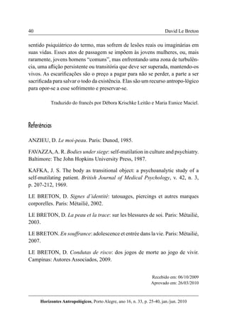 40 
Horizontes Antropológicos, Porto Alegre, ano 16, n. 33, p. 25-40, jan./jun. 2010 
David Le Breton 
sentido psiquiátrico do termo, mas sofrem de lesões reais ou imaginárias em 
suas vidas. Esses atos de passagem se impõem às jovens mulheres, ou, mais 
raramente, jovens homens “comuns”, mas enfrentando uma zona de turbulên-cia, 
uma aflição persistente ou transitória que deve ser superada, mantendo-os 
vivos. As escarificações são o preço a pagar para não se perder, a parte a ser 
sacrificada para salvar o todo da existência. Elas são um recurso antropo-lógico 
para opor-se a esse sofrimento e preservar-se. 
Traduzido do francês por Débora Krischke Leitão e Maria Eunice Maciel. 
Referências 
ANZIEU, D. Le moi-peau. Paris: Dunod, 1985. 
FAVAZZA, A. R. Bodies under siege: self-mutilation in culture and psychiatry. 
Baltimore: The John Hopkins University Press, 1987. 
KAFKA, J. S. The body as transitional object: a psychoanalytic study of a 
self-mutilating patient. British Journal of Medical Psychology, v. 42, n. 3, 
p. 207-212, 1969. 
LE BRETON, D. Signes d’identité: tatouages, piercings et autres marques 
corporelles. Paris: Métailié, 2002. 
LE BRETON, D. La peau et la trace: sur les blessures de soi. Paris: Métailié, 
2003. 
LE BRETON. En souffrance: adolescence et entrée dans la vie. Paris: Métailié, 
2007. 
LE BRETON, D. Condutas de risco: dos jogos de morte ao jogo de vivir. 
Campinas: Autores Associados, 2009. 
Recebido em: 06/10/2009 
Aprovado em: 26/03/2010 
