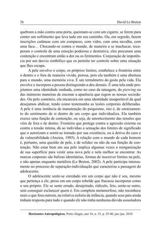 26 
Horizontes Antropológicos, Porto Alegre, ano 16, n. 33, p. 25-40, jan./jun. 2010 
David Le Breton 
quebram a mão contra uma porta, queimam-se com um cigarro, se ferem para 
conter um sofrimento que leva tudo em seu caminho. Ou, em segredo, fazem 
inscrições cutâneas com um compasso, com vidro, com uma navalha, com 
uma faca… Chocando-se contra o mundo, de maneira a se machucar, recu-peram 
o controle de uma emoção poderosa e destrutiva, eles procuram uma 
contenção e encontram então a dor ou os ferimentos. Conjuração de impotên-cia 
por um desvio simbólico que os permite ter controle sobre uma situação 
que lhes escapa. 
A pele envolve o corpo, os próprios limites, estabelece a fronteira entre 
o dentro e o fora de maneira vívida, porosa, pois ela também é uma abertura 
para o mundo, uma memória viva. É um termômetro do gosto pela vida. Ela 
envolve e incorpora a pessoa distinguindo-a dos demais. É uma tela onde pro-jetamos 
uma identidade sonhada, como no caso da tatuagem, do piercing ou 
das inúmeras maneiras de encenar a aparência que regem as nossas socieda-des. 
Ou pelo contrário, ela encarcera em uma identidade insuportável da qual 
desejamos abdicar, tendo como testemunha as lesões corporais deliberadas. 
A pele é uma instância de manutenção do psiquismo, isto é, de enraizamen-to 
do sentimento de si dentro de um corpo que individualiza. Ela também 
exerce uma função de contenção, ou seja, de amortecimento das tensões que 
vêm de fora e de dentro. Fronteira que protege contra a agressão externa ou 
contra a tensão íntima, dá ao indivíduo a sensação dos limites de significado 
que o autorizam a sentir-se tomado por sua existência, ou à deriva do caos e 
da vulnerabilidade (Anzieu, 1985). A relação com o mundo de cada homem 
é, portanto, uma questão de pele, e de solidez ou não da sua função de con-tenção. 
Não estar bem em sua pele implica algumas vezes a reorganização 
de sua superfície para vestir uma nova pele e nela melhor se encontrar. As 
marcas corporais são balizas identitárias, formas de inscrever limites na pele, 
e não apenas enquanto metáfora (Le Breton, 2002). A pele participa intensa-mente 
no processo de separação-individuação que caracteriza a passagem do 
adolescente. 
O adolescente sente-se enredado em um corpo que não é seu, mesmo 
que pertença a ele, preso em um corpo rebelde que fracassa incorporar como 
o seu próprio. Ele se sente errado, desajeitado, ridículo, feio, sente-se outro, 
sem conseguir esclarecer quem é. Em completa metamorfose, não reconhece 
mais o que fora outrora, na relativa euforia da infância, quando seus pais ainda 
tinham resposta para tudo e quando ele não tinha nenhuma dúvida assustadora 
 