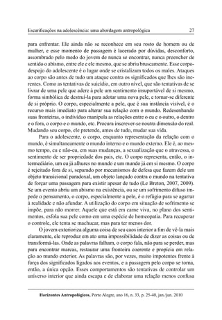 27 
Horizontes Antropológicos, Porto Alegre, ano 16, n. 33, p. 25-40, jan./jun. 2010 
Escarificações na adolescência: uma abordagem antropológica 
para enfrentar. Ele ainda não se reconhece em seu rosto de homem ou de 
mulher, e esse momento de passagem é lacerado por dúvidas, desconforto, 
assombrado pelo medo do jovem de nunca se encontrar, nunca preencher de 
sentido o abismo, entre ele e ele mesmo, que se abriu bruscamente. Esse corpo-despojo 
do adolescente é o lugar onde se cristalizam todos os males. Ataques 
ao corpo são antes de tudo um ataque contra os significados que lhes são ine-rentes. 
Como as tentativas de suicídio, em outro nível, que são tentativas de se 
livrar de uma pele que adere à pele um sentimento insuportável de si mesmo, 
forma simbólica de destruí-la para adotar uma nova pele, e tornar-se diferente 
de si próprio. O corpo, especialmente a pele, que é sua instância visível, é o 
recurso mais imediato para alterar sua relação com o mundo. Redesenhando 
suas fronteiras, o indivíduo manipula as relações entre o eu e o outro, o dentro 
e o fora, o corpo e o mundo, etc. Procura inscrever-se noutra dimensão do real. 
Mudando seu corpo, ele pretende, antes de tudo, mudar sua vida. 
Para o adolescente, o corpo, enquanto representação da relação com o 
mundo, é simultaneamente o mundo interno e o mundo externo. Ele é, ao mes-mo 
tempo, eu e não-eu, em suas mudanças, a sexualização que o atravessa, o 
sentimento de ser propriedade dos pais, etc. O corpo representa, então, o in-termediário, 
um eu já alhures no mundo e um mundo já em si mesmo. O corpo 
é rejeitado fora de si, separado por mecanismos de defesa que fazem dele um 
objeto transicional paradoxal, um objeto lançado contra o mundo na tentativa 
de forçar uma passagem para existir apesar de tudo (Le Breton, 2007, 2009). 
Se um evento abriu um abismo na existência, ou se um sofrimento difuso im-pede 
o pensamento, o corpo, especialmente a pele, é o refúgio para se agarrar 
à realidade e não afundar. A utilização do corpo em situação de sofrimento se 
impõe, para não morrer. Aquele que está em carne viva, no plano dos senti-mentos, 
esfola sua pele como em uma espécie de homeopatia. Para recuperar 
o controle, ele tenta se machucar, mas para ter menos dor. 
O jovem exterioriza alguma coisa de seu caos interior a fim de vê-la mais 
claramente, ele reproduz em ato uma impossibilidade de dizer as coisas ou de 
transformá-las. Onde as palavras falham, o corpo fala, não para se perder, mas 
para encontrar marcas, restaurar uma fronteira coerente e propícia em rela-ção 
ao mundo exterior. As palavras são, por vezes, muito impotentes frente à 
força dos significados ligados aos eventos, e a passagem pelo corpo se torna, 
então, a única opção. Esses comportamentos são tentativas de controlar um 
universo interior que ainda escapa e de elaborar uma relação menos confusa 
 