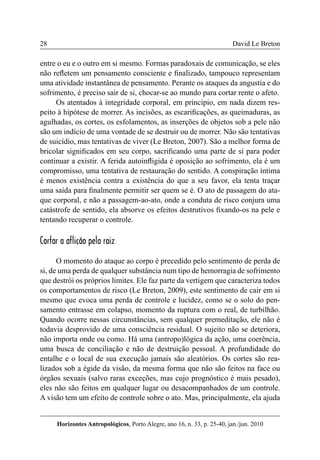 28 
Horizontes Antropológicos, Porto Alegre, ano 16, n. 33, p. 25-40, jan./jun. 2010 
David Le Breton 
entre o eu e o outro em si mesmo. Formas paradoxais de comunicação, se eles 
não refletem um pensamento consciente e finalizado, tampouco representam 
uma atividade instantânea de pensamento. Perante os ataques da angustia e do 
sofrimento, é preciso sair de si, chocar-se ao mundo para cortar rente o afeto. 
Os atentados à integridade corporal, em princípio, em nada dizem res-peito 
à hipótese de morrer. As incisões, as escarificações, as queimaduras, as 
agulhadas, os cortes, os esfolamentos, as inserções de objetos sob a pele não 
são um indício de uma vontade de se destruir ou de morrer. Não são tentativas 
de suicídio, mas tentativas de viver (Le Breton, 2007). São a melhor forma de 
bricolar significados em seu corpo, sacrificando uma parte de si para poder 
continuar a existir. A ferida autoinfligida é oposição ao sofrimento, ela é um 
compromisso, uma tentativa de restauração do sentido. A conspiração íntima 
é menos existência contra a existência do que a seu favor, ela tenta traçar 
uma saída para finalmente permitir ser quem se é. O ato de passagem do ata-que 
corporal, e não a passagem-ao-ato, onde a conduta de risco conjura uma 
catástrofe de sentido, ela absorve os efeitos destrutivos fixando-os na pele e 
tentando recuperar o controle. 
Cortar a aflição pela raiz 
O momento do ataque ao corpo é precedido pelo sentimento de perda de 
si, de uma perda de qualquer substância num tipo de hemorragia de sofrimento 
que destrói os próprios limites. Ele faz parte da vertigem que caracteriza todos 
os comportamentos de risco (Le Breton, 2009), este sentimento de cair em si 
mesmo que evoca uma perda de controle e lucidez, como se o solo do pen-samento 
entrasse em colapso, momento da ruptura com o real, de turbilhão. 
Quando ocorre nessas circunstâncias, sem qualquer premeditação, ele não é 
todavia desprovido de uma consciência residual. O sujeito não se deteriora, 
não importa onde ou como. Há uma (antropo)lógica da ação, uma coerência, 
uma busca de conciliação e não de destruição pessoal. A profundidade do 
entalhe e o local de sua execução jamais são aleatórios. Os cortes são rea-lizados 
sob a égide da visão, da mesma forma que não são feitos na face ou 
órgãos sexuais (salvo raras exceções, mas cujo prognóstico é mais pesado), 
eles não são feitos em qualquer lugar ou desacompanhados de um controle. 
A visão tem um efeito de controle sobre o ato. Mas, principalmente, ela ajuda 
 