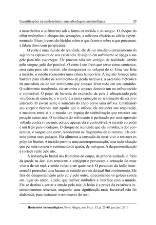 29 
Horizontes Antropológicos, Porto Alegre, ano 16, n. 33, p. 25-40, jan./jun. 2010 
Escarificações na adolescência: uma abordagem antropológica 
a materializar o sofrimento sob a forma da incisão e do sangue. O choque do 
olhar multiplica o choque das sensações, e adiciona eficácia ao alívio experi-mentado. 
Esses jovens são lúcidos sobre o que fazem e sobre o que procuram, 
e falam disso com perspicácia. 
O corte é uma incisão de realidade, ele dá um imediato enraizamento do 
sujeito na espessura de sua existência. O sujeito em sofrimento se apega à sua 
pele para não escorregar. Ele procura nela um vestígio de realidade, obtido 
pelo sangue, pela dor possível. O corte é um freio que serve como contentor, 
uma cura para não morrer, não desaparecer no colapso de si. Uma vez feita 
a incisão, o sujeito reencontra uma calma temporária. A incisão fornece uma 
barreira para afastar os sentimentos de perda narcísica, a ascensão meteórica 
da ansiedade ou de um sentimento que ameaça levar tudo em seu caminho. 
O sofrimento transborda, ele arromba e ameaça destruir um eu enfraquecido 
e vulnerável. O papel da barreira de excitação da pele é ultrapassado pela 
virulência da emoção, e o corte é a única oposição ao sentimento de ser pre-judicado. 
O jovem sente o aumento do afeto como uma asfixia. Entalhando 
seu corpo e fazendo sair aquilo que o sufoca, ele recupera sua respiração, 
e encontra entre si e o mundo um espaço de simbolização que restaura sua 
posição como ator. O invólucro do sofrimento é perfurado por uma agressão 
voltada contra si mesmo, porque apenas ela é controlável. A incisão corporal 
é um freio para o colapso. O choque de realidade que ela introduz, a dor con-sentida, 
o sangue que corre, reconectam os fragmentos de si mesmo. Ela per-mite 
juntar seus pedaços. Ela alimenta a sensação de estar vivo e restaura os 
próprios limites. A incisão permite uma autorrepresentação, uma individuação 
que permite romper o sentimento de queda, de vertigem. A despersonalização 
é cortada rente pelo ato. 
A restauração brutal das fronteiras do corpo, da própria unidade, o freio 
da queda na dor, eles removem a vertigem e provocam a sensação de estar 
vivo e de ser real, e então voltar a ser quem se é. O paradoxo da lesão inten-cional 
é preencher uma lacuna de sentido através da qual flui o sofrimento. Ela 
fala do desapontamento pelo eu e pelo outro, direcionando os golpes contra 
um lugar do corpo, a pele, que melhor simboliza a interface com o mundo. 
Ela se destina a cortar a tensão pela raiz. A lesão é a prova da existência in-cessantemente 
reiterada, enquanto uma significação mais favorável não foi 
elaborada, para restaurar o sentimento do real. 
 