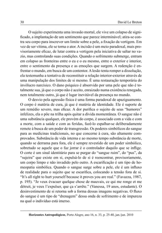 30 
Horizontes Antropológicos, Porto Alegre, ano 16, n. 33, p. 25-40, jan./jun. 2010 
David Le Breton 
O sujeito experimenta uma invasão mortal, ele vive um colapso de signi-ficado, 
a implantação de um sentimento que parece interminável; atira-se con-tra 
seu corpo para inscrever um limite sobre a pele, a fixação da vertigem. Em 
vez de ser vítima, ele se torna o ator. A incisão é um meio paradoxal, mais pro-visoriamente 
eficaz, de lutar contra a vertigem pela iniciativa de saltar no va-zio, 
mas controlando suas condições. Quando o sofrimento submerge, entram 
em colapso as fronteiras entre o eu e o eu mesmo, entre o exterior e interior, 
entre o sentimento da presença e as emoções que surgem. A redenção é en-frentar 
o mundo, em busca de um contentor. A lesão tenta romper a dissolução, 
ela testemunha a tentativa de reconstituir a relação interior-exterior através de 
uma manipulação dos limites de si mesmo. É uma restauração temporária do 
invólucro narcísico. O dano psíquico é absorvido por uma pele que não é to-talmente 
sua, já que o corpo não é aceito, enraizado numa existência renegada, 
nem totalmente outro, já que é lugar inevitável da presença no mundo. 
O desvio pela agressão física é uma forma paradoxal de apaziguamento. 
O corpo é matéria de cura, já que é matéria de identidade. Ele é suporte de 
um remédio severo, mas eficaz. A dor purifica o sujeito de seus “humores” 
infelizes, ela o põe na trilha após quitar a dívida momentânea. O sangue não é 
uma substância qualquer, ele provém do corpo, é associado com a vida e com 
a morte, com a saúde e com as feridas, fazê-lo espalhar-se deliberadamente 
remete à busca de um poder de transgressão. Os poderes simbólicos do sangue 
para as medicinas tradicionais, no que concerne à cura, são altamente com-provados. 
Substância de vida interna e ao mesmo tempo substância de morte, 
quando se derrama para fora, ele é sempre revestido de um poder simbólico, 
sobretudo se aquele que o faz jorrar é o controlador daquilo que se inflige. 
O corte é um sinal identitário para se purgar do “sangue ruim”, do “pus”, da 
“sujeira” que existe em si, expulsá-lo de si é reencontrar, provisoriamente, 
um corpo limpo e não invadido pelo outro. A escarificação é um tipo de ho-meopatia 
simbólica. Quando o sangue surge sobre a pele, ele é um influxo 
de realidade para o sujeito que se escarifica, colocando a tensão fora de si. 
“It’s all right to hurt yourself because it proves you are real.” (Favazza, 1987, 
p. 195). “Je veux évacuer quelque chose de mauvais, ce qui me ronge et me 
détruit, je veux l’expulser, que ça s’arrête.” (Vanessa, 19 anos, estudante). O 
desinvestimento de si retorna sob a forma dessas imagens negativas. O fluxo 
do sangue é um tipo de “drenagem” dessa onda de sofrimento e de impureza 
na qual o indivíduo está imerso. 
 