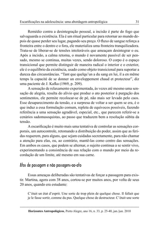 31 
Horizontes Antropológicos, Porto Alegre, ano 16, n. 33, p. 25-40, jan./jun. 2010 
Escarificações na adolescência: uma abordagem antropológica 
Remédio contra a desintegração pessoal, a incisão é parte do fogo que 
salvaguarda a existência. Ela é um ritual particular para retornar ao mundo de-pois 
de quase perder seu lugar, pagando seu preço. O fluxo de sangue reforça a 
fronteira entre o dentro e o fora, ele materializa uma fronteira tranquilizadora. 
Trata-se de liberar-se de tensões intoleráveis que ameaçam desintegrar o eu. 
Após a incisão, a calma retorna, o mundo é novamente passível de ser pen-sado, 
mesmo se continua, muitas vezes, sendo doloroso. O corpo é o espaço 
transicional que permite distinguir de maneira radical o interior e o exterior, 
ele é o equilíbrio da existência, usado como objeto transicional para suportar a 
dureza das circunstâncias. “Tant que quelqu’un a du sang en lui, il a en même 
temps la capacité de se donner un enveloppement chaud et protecteur”, diz 
uma paciente de J. Kafka (1969, p. 209). 
A sensação de relaxamento experimentada, às vezes até mesmo uma sen-sação 
de alegria, resulta do alívio que produz o ato posterior à purgação dos 
sentimentos, ele permite recolocar-se de pé, não mais ser levado pelo caos. 
Esse desaparecimento da tensão, e a surpresa de voltar a ser quem se era, é o 
que induz a essa formulação comum, repleta de equívocos possíveis, fazendo 
referência a uma sensação agradável, especial, etc., que parecem referir-se a 
cenários sadomasoquistas, ao passo que traduzem bem a resolução súbita da 
tensão. 
A escarificação é muito mais uma tentativa de controlar as sensações cor-porais, 
um autocontrole, retomando a distribuição do poder, assim que as feri-das 
requerem, para alguns, que sejam cuidadas secretamente, para não chamar 
a atenção para elas, ou, ao contrário, mantê-las como centro das sensações. 
Em ambos os casos, que podem se alternar, o sujeito continua a se sentir vivo, 
experimentando a consistência de sua relação com o mundo por meio da re-cordação 
de um limite, até mesmo em sua carne. 
Atos de passagem e não passagens-ao-ato 
Essas ameaças deliberadas são tentativas de forçar a passagem para exis-tir. 
Martina, agora com 38 anos, cortou-se por muitos anos, por volta de seus 
20 anos, quando era estudante: 
C’était un état d’esprit. Une sorte de trop plein de quelque chose. Il fallait que 
je le fasse sortir, comme du pus. Quelque chose de destructeur. C’était une sorte 
 