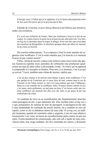 32 
Horizontes Antropológicos, Porto Alegre, ano 16, n. 33, p. 25-40, jan./jun. 2010 
David Le Breton 
d’énergie noire, il fallait que je la supprime, et je la faisais physiquement sortir 
de moi, peut-être parce que je ne pouvais pas la dire. 
Falando de si mesma, evoca a busca obsessiva por balizas que torturava, 
então, sua existência: 
Il y avait une recherche de limites. Mais pas seulement à travers le fait de me 
couper. Je voulais trouver le point où je ne pouvais pas aller plus loin. Ces limi-tes 
là je les ai cherchées dans le risque, le danger. Je me suis mis sans cesse dans 
des situations de déséquilibre. Je cherchais quelque chose qui allait me ramener 
là où j’étais en sécurité. 
Ela conclui enfaticamente: “Les coupures c’était la seule manière de su-pporter 
cette souffrance. C’est la seule manière que j’ai trouvée à ce moment 
là pour ne pas vouloir mourir.” 
Chloe, vítima de incesto, contou com sutileza como esses cortes não ape-nas 
faziam-na suportar esses episódios de sofrimento mas produziam igual-mente 
um tipo de saber sobre a adversidade vivida: “Je trouve qu’on apprend 
à comprendre et à accepter sa douleur. Pour moi, à ce moment, c’est à ça que 
ça servait.” Lucie, também uma vítima de incesto, explica que 
c’est un peu comme si on arrivait nous-mêmes à gérer notre souffrance. C’est 
pas quelqu’un de l’extérieur qui va nous faire du mal, comme dans le cas de 
l’inceste ou de l’abus sexuel, ce mal c’est nous-mêmes qui nous l’infligeons. 
Donc on a un contrôle sur la souffrance subie. D’autres choses entrent en jeu, 
c’est aussi, entre guillemets, un mal pour un bien. C’est laisser sortir une cer-taine 
souffrance qui pourrait être dite avec des mots et qui passe là par une 
maltraitance du corps. 
As condutas de risco ou as escarificações são frequentemente descritas 
como passagens-ao-ato, o que raramente são. Elas oscilam entre acting out e 
o que gostaríamos de nomear de atos de passagem. A passagem-ao-ato não 
é uma modalidade de resolução da tensão interna, ela a mantém no seio do 
sujeito, como se ele se debatesse dentro de uma rede. O acting out, na tradi-ção 
lacaniana, quando do seminário sobre a angústia, é um ato cujo objetivo 
inconsciente é ser visto, na busca de reconhecimento pelos outros ou por um 
outro. Forma paradoxal de comunicação, não está sob a égide de uma cons-ciência 
clara, mas exige cuidados. Se ela é mostrada aos outros, o ferimento 
 