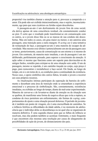 33 
Horizontes Antropológicos, Porto Alegre, ano 16, n. 33, p. 25-40, jan./jun. 2010 
Escarificações na adolescência: uma abordagem antropológica 
proposital visa também chamar a atenção para si, provocar a compaixão e o 
amor. Ela pode não ser exibida intencionalmente, mas o sujeito, inconsciente-mente, 
age para que suas cicatrizes ou feridas sejam descobertas. 
A passagem-ao-ato é um deslizamento do jovem fora da cena social, 
ela deriva apenas de uma consciência residual, ela constantemente conduz 
ao pior. É certo que o resultado pode transformar-se em comunicação com 
os outros, se o jovem disso fala ou se as marcas de sua conduta são desco-bertas. 
Mas em todos os casos, em grau maior ou menor, o ato autoriza uma 
passagem, uma transição para a outra margem. O acting out é uma tentativa 
de restauração do laço, a passagem-ao-ato é uma maneira de escapar da ad-versidade. 
Mas mesmo esse último é potencialmente um ato de passagem caso 
se torne, posteriormente, causa de comunicação ou um retorno a si mesmo do 
jovem. Em contraste, de maneira mais imediata, o ato de passagem é um ato 
deliberado, perfeitamente pensado, para superar o crescimento da emoção. A 
ação sobre si mesmo que funciona como um suporte para desvincular-se de 
antigos fardos, remédio para extirpar-se de uma situação sem saída. O ato de 
passagem, mesmo se repetido, é um caminho traçado no corpo, cujo preço é 
pago, para reencontrar e reestabelecer o laço social. Ele funda, ao longo do 
tempo, em si e em torno de si, as condições para a continuidade da existência. 
Nesse caso, o apoio simbólico dos outros faltou, levando o jovem a recorrer 
aos seus próprios recursos. 
As ritualizações íntimas participam da superação da barreira do sofri-mento 
e desenham uma área de transição onde se emaranham a experiência 
emocional e o processo de simbolização. São, constantemente, resistências 
imediatas, ou exibidas ao longo do tempo, diante do mal-estar experimentado. 
Maneira de curvar-se e de levantar-se diante da emoção ou da situação sem 
se quebrar, de manifestar uma forma de esquiva eficaz que evita a ruptura, as 
condutas de risco permitem um enfrentamento, são formas de coping, com-portamentos 
de ajuste a uma situação pessoal dolorosa. O período da juventu-de 
é também um ponto de viragem, ele é uma encruzilhada de caminhos. Se 
a infância fertiliza as dificuldades da idade adulta, é no momento da adoles-cência 
que o indivíduo delas se desembaraça ou no qual elas se organizam de 
maneira definitiva. É uma segunda chance para que as falhas da infância se 
resolvam, mas elas podem também se acentuar. Entretanto, o mais frequente 
é que encontrem elas mesmas uma resolução por causa do alargamento de 
possibilidades de ação do jovem, do distanciamento dos pais. 
 