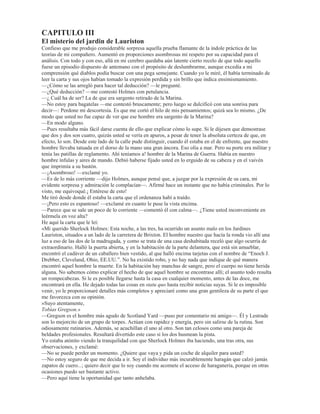 ¢'H TXp VH WUDWD ²PH SUHJXQWy 6KHUORFN +ROPHV
²'H HVWH DUWtFXOR ²GLMH VHxDODQGR KDFLD HO PLVPR FRQ PL FXFKDULOOD PLHQWUDV PH VHQWDED SDUD
GHVDXQDUPH² 0H GR FXHQWD GH TXH XVWHG OR KD OHtGR SXHVWR TXH OR KD VHxDODGR FRQ XQD PDUFD 1R
QLHJR TXH HVWi HVFULWR FRQ DJXGH]D 6LQ HPEDUJR PH H[DVSHUD 6H WUDWD HYLGHQWHPHQWH GH XQD WHRUtD GH
DOJXLHQ TXH VH SDVD HO UDWR HQ VX VLOOyQ  YD GHVHQYROYLHQGR WRGDV HVWDV SHTXHxDV  ERQLWDV SDUDGRMDV HQ HO
UHWLUR GH VX SURSLR HVWXGLR 1R HV FRVD SUiFWLFD 0H JXVWDUtD YHU HQFHUUDGR GH SURQWR DO DXWRU HQ XQ YDJyQ
GH WHUFHUD FODVH GHO IHUURFDUULO VXEWHUUiQHR  TXH OH SLGLHUDQ TXH IXHVH GLFLHQGR ODV SURIHVLRQHV GH FDGD
XQR GH VXV FRPSDxHURV GH YLDMH R DSRVWDUtD PLO SRU XQR HQ FRQWUD VXD
²3HUGHUtD XVWHG VX GLQHUR ²KL]R QRWDU +ROPHV FRQ WUDQTXLOLGDG² (Q FXDQWR DO DUWtFXOR OR HVFULEt R
PLVPR
²£8VWHG
²6t VR DILFLRQDGR WDQWR D OD REVHUYDFLyQ FRPR D OD GHGXFFLyQ /DV WHRUtDV TXH DKt VXVWHQWR  TXH OH
SDUHFHQ D XVWHG TXLPpULFDV VRQ HQ UHDOLGDG H[WUDRUGLQDULDPHQWH SUiFWLFDV WDQ SUiFWLFDV TXH GH HOODV
GHSHQGHQ HO SDQ  HO TXHVR TXH FRPR
²¢yPR DVt ²SUHJXQWp LQYROXQWDULDPHQWH
²3XHV SRUTXH WHQJR XQD SURIHVLyQ SURSLD PtD 0H LPDJLQR TXH VR HO ~QLFR HQ HO PXQGR TXH OD SURIHVD
6R GHWHFWLYHFRQVXOWRU  XVWHG YHUi VL HQWLHQGH OR TXH VLJQLILFD ([LVWHQ HQ /RQGUHV PXFKtVLPRV
GHWHFWLYHV RILFLDOHV  JUDQ Q~PHUR GH GHWHFWLYHV SDUWLFXODUHV 6LHPSUH TXH HVWRV VHxRUHV QR GDQ HQ HO
FODYR YLHQHQ D Pt  R PH ODV LQJHQLR SDUD SRQHUORV HQ OD EXHQD SLVWD 0H H[SRQHQ WRGRV ORV HOHPHQWRV
TXH KDQ ORJUDGR UHXQLU  R FRQVLJR SRU OR JHQHUDO HQFDX]DUORV GHELGDPHQWH JUDFLDV DO FRQRFLPLHQWR
TXH SRVHR GH OD KLVWRULD FULPLQDO  VL XVWHG VH VDEH DO GHGLOOR  HQ GHWDOOH XQ PLOODU GH FDVRV SRFDV YHFHV
GHMD XVWHG GH SRQHU HQ FODUR HO PLO XQR /HVWUDGH HV XQ GHWHFWLYH PX FRQRFLGR 5HFLHQWHPHQWH  HQ XQ
FDVR GH IDOVLILFDFLyQ OR YLR WRGR QHEXORVR  HVR IXH OR TXH OR WUDMR DTXt
²¢ ORV GHPiV YLVLWDQWHV
²$ OD PDRUtD GH HOORV ORV HQYtDQ ODV DJHQFLDV SDUWLFXODUHV GH LQYHVWLJDFLyQ 6H WUDWD GH SHUVRQDV TXH VH
HQFXHQWUDQ HQ DOJXQD GLILFXOWDG  TXH QHFHVLWDQ XQ SHTXHxR FRQVHMR R HVFXFKR OR TXH HOORV PH FXHQWDQ
HOORV HVFXFKDQ ORV FRPHQWDULRV TXH R OHV KDJR  DFWR FRQWLQXR OHV FREUR PLV KRQRUDULRV
²'H PRGR VHJ~Q HVR ²OH GLMH² TXH XVWHG VLQ VDOLU GH VX KDELWDFLyQ HV FDSD] GH KDFHU OX] HQ OtRV TXH
RWURV VRQ LQFDSDFHV GH H[SOLFDUVH D SHVDU GH TXH KDQ YLVWR ORV GHWDOOHV WRGRV SRU Vt PLVPRV
²$Vt HV 3RVHR XQD HVSHFLH GH LQWXLFLyQ HQ HVH VHQWLGR 'H FXDQGR HQ FXDQGR VH SUHVHQWD XQ FDVR GH
DOJXQD PDRU FRPSOHMLGDG XDQGR HVR RFXUUH WHQJR R TXH PRYHUPH SDUD YHU ODV FRVDV FRQ PLV SURSLRV
RMRV /D YHUGDG HV TXH SRVHR XQD FDQWLGDG GH FRQRFLPLHQWRV HVSHFLDOHV TXH DSOLFR DO SUREOHPD HQ
FXHVWLyQ OR TXH IDFLOLWD GH XQ PRGR DVRPEURVR ODV FRVDV /DV UHJODV SDUD OD GHGXFFLyQ TXH H[SRQJR HQ
HVH DUWtFXOR TXH GHVSHUWy VXV EXUODV PH UHVXOWDQ GH XQ YDORU LQDSUHFLDEOH HQ PL ODERU SUiFWLFD /D IDFXOWDG
GH REVHUYDU FRQVWLWXH HQ Pt XQD VHJXQGD QDWXUDOH]D 8VWHG SDUHFLy VRUSUHQGHUVH FXDQGR OH GLMH HQ
QXHVWUD SULPHUD HQWUHYLVWD TXH KDEtD YHQLGR XVWHG GH $IJDQLVWiQ
²$OJXLHQ VH OR KDEUtD GLFKR VLQ GXGD DOJXQD
²L'H QLQJXQD PDQHUD R GHVFXEUt TXH XVWHG KDEtD YHQLGR GHO $IJDQLVWiQ 3RU OD IXHU]D GH XQ ODUJR
KiELWR HO FXUVR GH PLV SHQVDPLHQWRV HV WDQ UtJLGR HQ PL FHUHEUR TXH OOHJXp D HVD FRQFOXVLyQ VLQ WHQHU
VLTXLHUD FRQFLHQFLD GH ODV HWDSDV LQWHUPHGLDV 6LQ HPEDUJR SDVp SRU HVDV HWDSDV (O FXUVR GH PL
UD]RQDPLHQWR IXH HO VLJXLHQWH ©+H DTXt D XQ FDEDOOHUR TXH UHVSRQGH DO WLSR GHO KRPEUH GH 0HGLFLQD SHUR
TXH WLHQH XQ DLUH PDUFLDO (V SRU FRQVLJXLHQWH XQ PpGLFR PLOLWDU FRQ WRGD HYLGHQFLD $FDED GH OOHJDU GH
SDtVHV WURSLFDOHV SRUTXH VX FDUD HV GH XQ IXHUWH FRORU RVFXUR FRORU TXH QR HV HO QDWXUDO GH VX FXWLV
SRUTXH VXV PXxHFDV VRQ EODQFDV +D SDVDGR SRU VXIULPLHQWRV  HQIHUPHGDG FRPR OR SUHJRQD VX FDUD
PDFLOHQWD +D VXIULGR XQD KHULGD HQ HO EUD]R L]TXLHUGR /R PDQWLHQH UtJLGR  GH XQD PDQHUD IRU]DGD ¢(Q
TXp SDtV WURSLFDO KD SRGLGR XQ PyGLFR GHO (MpUFLWR LQJOpV SDVDU SRU GXURV VXIULPLHQWRV  UHVXOWDU KHULGR HQ
XQ EUD]R (YLGHQWHPHQWH HQ HO $IJDQLVWiQª 7RGD HVD WUDED]yQ GH SHQVDPLHQWRV QR PH OOHYy XQ VHJXQGR
 HQWRQFHV KLFH OD REVHUYDFLyQ GH TXH XVWHG KDEtD YHQLGR GHO $IJDQLVWiQ OR FXDO OR GHMy DVRPEUDGR
²7DO FRPR XVWHG OR H[SOLFD UHVXOWD EDVWDQWH VHQFLOOR ²GLMH VRQULHQGR² 0H KDFH XVWHG SHQVDU HQ (GJDU
$OODQ 3RH  HQ 'XSLQ 1XQFD PH LPDJLQp TXH HVD FODVH GH SHUVRQDV H[LVWLHVH VLQR HQ ODV QRYHODV
6KHUORFN +ROPHV VH SXVR HQ SLH  HQFHQGLy VX SLSD KDFLpQGRPH OD VLJXLHQWH REVHUYDFLyQ
²1R PH FDEH GXGD GH TXH XVWHG FUHH KDFHUPH XQD OLVRQMD FRPSDUiQGRPH D 'XSLQ 3HUR HQ PL RSLQLyQ
'XSLQ HUD KRPEUH TXH YDOtD PX SRFR $TXHO WUXFR VXR GH URPSHU HO FXUVR GH ORV SHQVDPLHQWRV GH VXV
DPLJRV FRQ XQD REVHUYDFLyQ TXH YHQtD FRPR DQLOOR DO GHGR GHVSXpV GH XQ FXDUWR GH KRUD GH VLOHQFLR
UHVXOWD HQ YHUGDG PX SHWXODQWH  VXSHUILFLDO 6LQ GXGD TXH SRVHtD XQ DOJR GH JHQLR DQDOtWLFR SHUR QR HUD
HQ PRGR DOJXQR XQ IHQyPHQR VHJ~Q SDUHFH LPDJLQiUVHOR 3RH
²¢/Hy XVWHG ODV REUDV GH *DERULDX ²OH SUHJXQWp² ¢(VWi /HFRT D OD DOWXUD GH OD LGHD TXH XVWHG WLHQH
 