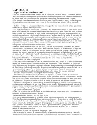 GHVSHJDGR XQ WUR]R JUDQGH  KDEtD GHMDGR XQ UHFXDGUR DPDULOOR GH WRVFR UHYRFR 'H SDUWH D SDUWH GH HVWD
VXSHUILFLH GHVQXGD DOJXLHQ KDEtD JDUUDSDWHDGR HQ OHWUDV URMDV HVFULWDV FRQ VDQJUH XQD VROD SDODEUD
5DFKH
²¢2Xp RSLQD XVWHG GH HVWR ²H[FODPy HO GHWHFWLYH FRQ DtUHV GH HPSUHVDULR TXH H[KLEH XQ
HVSHFWiFXOR² 1DGLH UHSDUy HQ HOOR SRUTXH pVWH HV HO ULQFyQ PiV RVFXUR GHO FXDUWR  D QDGLH VH OH RFXUULy
PLUDU DTXt (O DVHVLQR OR KD HVFULWR FRQ VX SURSLD VDQJUH VHD KRPEUH R PXMHU £9HDQ HVWH JRWHUyQ TXH VH
KD HVFXUULGR SDUHG DEDMR (VWR REOLJD D GHMDU GH ODGR HQ WRGR FDVR OD LGHD GH XQ VXLFLGLR ¢3RU TXp UD]yQ
IXH HOHJLGR HVWH iQJXOR SDUD HVFULELU HQ pO 6H OR YR D GHFLU )tMHQVH HQ OD YHOD TXH KD HQFLPD GH OD
UHSLVD GH OD FKLPHQHD XDQGR HVWR VH HVFULELy HVD YHOD HVWDED HQFHQGLGD  DO HVWDU HQFHQGLGD OD YHOD
UHVXOWDED HVWH ULQFyQ HO PHMRU LOXPLQDGR GH WRGD OD SDUHG HQ OXJDU GH VHU HO PiV RVFXUR
²¢ TXp DOFDQFH WLHQH HVH SDODEUD XQD YH] TXH XVWHG OD KD GHVFXELHUWR ²SUHJXQWy *UHJVRQ HQ WRQR
GHVSHFWLYR
²¢4Xp DOFDQFH WLHQH 3XHV pVWH TXH TXLHQ OD HVFULELy LED D SRQHU HO QRPEUH IHPHQLQR 5DFKHO SHUR DOJR
RFXUULy DQWHV TXH pO R HOOD WXYLHUD WLHPSR GH WHUPLQDU OD SDODEUD )tMHQVH ELHQ HQ OR TXH GLJR
FXDQGR VH FRQVLJD SRQHU HQ FODUR HVWH FDVR VH HQFRQWUDUiQ FRQ TXH DOJR WLHQH TXH YHU HQ HO PLVPR XQD
PXMHU TXH VH OODPD 5DFKHO 3XHGH XVWHG UHtUVH VHxRU 6KHUORFN +ROPHV 8VWHG HV PX LQWHOLJHQWH  PX
KiELO SHUR HQ UHVXPLGDV FXHQWDV HO VDEXHVR YLHMR HV HO PHMRU
²£3HUGyQHPH R VH OR UXHJR ²GLMR Pt FRPSDxHUR TXH DO HVWDOODU HQ XQD FDUFDMDGD KDEtD HQFUHVSDGR HO
JHQLR GHO KRPEUHFLWR² 'HVGH OXHJR TXH XVWHG VH KD DGMXGLFDGR HO PpULWR GH VHU HO SULPHUR GH QRVRWURV
TXH KD GHVFXELHUWR HVWR TXH VHJ~Q WRGDV ODV VHxDOHV  FRPR XVWHG GLFH SDUHFH KDEHU VLGR HVFULWR SRU OD
RWUD SHUVRQD TXH SDUWLFLSy HQ HO PLVWHULR GH OD SDVDGD QRFKH 7RGDYtD QR KH WHQLGR WLHPSR GH H[DPLQDU
HVWD KDELWDFLyQ SHUR FRQ VX SHUPLVR SURFHGHUp D UHDOL]DUOR DKRUD
$O PLVPR WLHPSR TXH KDEODED VDFy GH VX EROVLOOR XQD FLQWD GH PHGLU  XQ JUDQ FULVWDO UHGRQGR GH
DXPHQWR
3URYLVWR GH HVWRV GRV DFFHVRULRV UHFRUULy VLQ KDFHU UXLGR GH XQ ODGR D RWUR HO FXDUWR GHWHQLpQGRVH HQ
RFDVLRQHV DUURGLOOiQGRVH DOJXQD YH]  KDVWD WXPEiQGRVH FRQ OD FDUD SHJDGD DO VXHOR
7DQ HPEHEHFLGR HVWDED HQ VX WDUHD TXH SDUHFLy KDEHUVH ROYLGDGR GH QXHVWUD SUHVHQFLD SRUTXH QR GHMy HQ
WRGR HVH WLHPSR GH FKDSXUUDU HQWUH GLHQWHV FRQVLJR PLVPR PDQWHQLHQGR XQ IXHJR JUDQHDGR GH
H[FODPDFLRQHV JHPLGRV VLOELGRV  SHTXHxRV JULWRV TXH GDEDQ OD VHQVDFLyQ GH TXH pO PLVPR VH GDED
iQLPRV  HVSHUDQ]D 0LUiQGROR PH YLQR FRQ IXHU]D LUUHVLVWLEOH DO UHFXHUGR OD LPDJHQ GH XQ SHUUR ]RUUHUR
GH SXUD VDQJUH  ELHQ HQWUHQDGR TXH WDQ SURQWR VH SUHFLSLWD KDFLD DGHODQWH FRPR KDFLD DWUiV SRU HO ERVTXH
DEDMR ODQ]DQGR DQVLRVRV JUDxLGRV KDVWD TXH GHVFXEUH RWUD YH] HO KXVPLOOR SHUGLGR RQWLQXy HQ VX
E~VTXHGD SRU HVSDFLR GH YHLQWH PLQXWRV R PiV PLGLHQGR FRQ HO PDRU FXLGDGR OD GLVWDQFLD HQWUH FLHUWDV
VHxDOHV TXH HUDQ FRPSOHWDPHQWH LQYLVLEOHV SDUD Pt  DSOLFDQGR DOJXQDV YHFHV OD FLQWD GH PHGLU D ODV
SDUHGHV GH XQ PRGR LJXDOPHQWH LQFRPSUHQVLEOH (Q XQR GH ORV VLWLRV UHXQLy FRQ JUDQ FXLGDGR XQ
PRQWRQFLWR GH SROYR JULV GHO VXHOR  VH OR JXDUGy GHQWUR GH XQ VREUH 3RU ~OWLPR H[DPLQy FRQ VX OHQWH GH
DXPHQWR OD SDODEUD HVFULWD HQ OD SDUHG UHYLVDQGR FDGD XQD GH ODV OHWUDV GH OD PLVPD FRQ OD H[DFWLWXG PiV
PLQXFLRVD 'HVSXpV GH WRGR DTXHOOR  GDQGR PXHVWUDV GH HVWDU VDWLVIHFKR YROYLy D JXDUGDUVH OD FLQWD GH
PHGLU  OD OHQWH HQ VX EROVLOOR
²$ILUPDQ TXH HO JHQLR HV OD FDSDFLGDG LQILQLWD GH WRPDUVH PROHVWLDV ²FRPHQWy VRQULpQGRVH² RPR
GHILQLFLyQ HV PX PDOD SHUR FRUUHVSRQGH ELHQ DO WUDEDMR GHWHFWLYHVFR
*UHJVRQ  /HVWUDGH KDEtDQ FRQWHPSODGR ORV PDQHMRV GH VX FRPSDxHUR DPDWHXU FRQ PXFKD FXULRVLGDG 
FLHUWR GHVGpQ (UD HYLGHQWH TXH QR KDEtDQ OOHJDGR D GDU LPSRUWDQFLD DO KHFKR TXH R KDEtD HPSH]DGR D
FRPSUREDU GH TXH ORV PiV LQVLJQLILFDQWHV DFWRV GH 6KHUORFN +ROPHV WHQGtDQ WRGRV KDFLD XQD ILQDOLGDG
FRQFUHWD  SUiFWLFD
²¢4Xp RSLQLyQ VH KD IRUPDGR XVWHG VHxRU ²OH SUHJXQWDURQ ORV GRV D XQD
²6L R PH MDFWDVH GH DXGDU D XVWHGHV ORV GHVSRMDUtD FRQ HOOR GHO KRQRU TXH OHV FRUUHVSRQGH HQ OD
UHVROXFLyQ GH HVWH FDVR ²KL]R QRWDU PL DPLJR² /R OOHYDQ XVWHGHV KDVWD DKRUD WDQ SHUIHFWDPHQWH TXH
VHUtD XQD SHQD TXH LQWHUYLQLHVH QDGLH PiV ² DO GHFLU HVWR HO WRQR GH VX YR] UH]XPDED VDUFDVPR² 6L
XVWHGHV TXLHUHQ WHQHUPH DO FRUULHQWH GH OD PDUFKD GH VXV LQYHVWLJDFLRQHV R PH VHQWLUp PX GLFKRVR GH
SURSRUFLRQDUOHV WRGD OD DXGD TXH HVWp HQ PL PDQR ²FRQWLQXy² 3RU HO PRPHQWR GHVHDUtD KDEODU FRQ HO
JXDUGLD TXH GHVFXEULy HO FDGiYHU ¢3XHGHQ XVWHGHV GDUPH VX QRPEUH  GLUHFFLyQ
/HVWUDGH EXVFy HQ VX FXDGHUQR  GLMR
²-RKQ 5DQFH (Q HVWH PRPHQWR QR HVWi GH VHUYLFLR /R HQFRQWUDUi XVWHG HQ HO Q~PHUR FXDUHQWD  VHLV
$XGOH RXUW .HQQLQJWRQ 3DUN *DWH
+ROPHV DQRWy OD GLUHFFLyQ  GLMR
²9HQJD FRQPLJR GRFWRU LUHPRV DOOt  GDUHPRV FRQ pO 9R D GHFLUOHV DOJR TXH TXL]i OHV VLUYD GH DXGD
 