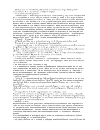 HYLGHQWHPHQWH GHVDVRVHJDGR
²£+DEUiVH YLVWR HVW~SLGR VHPHMDQWH ²GLMR +ROPHV FRQ DVSHUH]D FXDQGR tEDPRV HQ HO FRFKH FDPLQR GH
QXHVWUDV KDELWDFLRQHV² £3HQVDU TXH WXYR XQD VXHUWH WDQ LQFRPSDUDEOH  TXH QR OD DSURYHFKy
²6LJR HVWDQGR EDVWDQWH D RVFXUDV (V FLHUWR TXH OD GHVFULSFLyQ GH HVWH LQGLYLGXR HQFDMD FRQ MXVWH]D HQ OD
LGHD TXH XVWHG VH IRUPy GHO VHJXQGR SHUVRQDMH GH HVWH PLVWHULR 3HUR ¢SRU TXp WHQtD TXH UHJUHVDU D OD FDVD
GHVSXpV GH KDEHUVH DXVHQWDGR GH HOOD /RV FULPLQDOHV QR DFRVWXPEUDQ REUDU DVt
²£3RU HO DQLOOR KRPEUH SRU HO DQLOOR  SRU HVR YROYLy 6L QR WXYLpVHPRV RWURV PHGLRV GH HFKDUOH HO
JXDQWH VLHPSUH SRGUHPRV SRQHU GH FHER HQ QXHVWUD FDxD HO DQLOOR /R DWUDSDUi GRFWRU /H DSXHVWR GRV D
XQR D TXH PH KDJR FRQ pO  D XVWHG OH WHQJR TXH GDU ODV JUDFLDV SRU WRGR 'H QR KDEHU VLGR SRU XVWHG
TXL]i R QR KDEUtD LGR FRQ OR FXDO PH KDEUtD SHUGLGR HO PHMRU WHPD GH HVWXGLR FRQ TXH KDVWD DKRUD KH
WURSH]DGR XQ HVWXGLR HQ HVFDUODWD ¢HK ¢3RU TXp QR KHPRV GH HPSOHDU XQ SRFR HO DUJRW DUWtVWLFR 1RV
HQFRQWUDPRV FRQ HO KLOR URMR GHO DVHVLQDWR HQ]DU]DGR HQ OD PDGHMD LQFRORUD GH OD YLGD  QXHVWUR GHEHU
FRQVLVWH HQ GHVHQPDUDxDUOR DLVODUOR  SRQHU D OD YLVWD KDVWD OD ~OWLPD SXOJDGD  DKRUD YDPRV D DOPRU]DU
 GHVSXpV D RtU D 1RUPD 1HUXGD /D HMHFXFLyQ  HO JROSH GH DUFR GH HVWD PXMHU VRQ PDUDYLOORVRV ¢yPR
VH WLWXOD HVD SLHFHFLWD GH KRSLQ TXH WRFD GH PDQHUD WDQ PDJQtILFD 7UDODODOLUDOLUDOD
 DTXHO VDEXHVR DPDWHXU DUUHOOHQDGR GHQWUR GHO FRFKH VLJXLy ODQ]DQGR JRUJRULWRV LJXDO TXH XQD DORQGUD
PLHQWUDV R PHGLWDED VREUH ODV PXFKDV IDFHWDV GHO DOPD KXPDQD
 