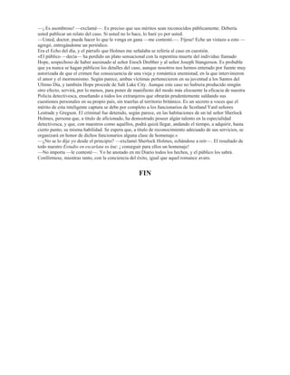 0LHQWUDV KDEODED YHUWLy HO FRQWHQLGR GHO YDVR HQ XQ SODWLOOR  FRORFy pVWH GHODQWH GHO WHUULHU TXH VH
DSUHVXUy D ODPHUOR KDVWD QR GHMDU JRWD /D VHULHGDG FRQ TXH DFWXDED 6KHUORFN +ROPHV QRV KDEtD
LPSUHVLRQDGR KDVWD HO SXQWR GH TXH SHUPDQHFLPRV VHQWDGRV  HQ VLOHQFLR FRQ OD DWHQFLyQ FRQFHQWUDGD HQ
HO DQLPDOLWR HVSHUDQGR YHU DOJR VRUSUHQGHQWH 6LQ HPEDUJR QR RFXUULy WDO FRVD (O SHUUR VLJXLy WHQGLGR
HQFLPD GHO DOPRKDGyQ UHVSLUDQGR IDWLJRVDPHQWH SHUR QL PHMRU QL SHRU SRU HIHFWR GHO EUHEDMH
+ROPHV KDEtD VDFDGR VX UHORM  FRQIRUPH IXH SDVDQGR XQ PLQXWR WUDV RWUR VLQ TXH VH REVHUYDVH UHVXOWDGR
DOJXQR ORV UDVJRV GH VX FDUD IXHURQ WRPDQGR XQD H[SUHVLyQ GH JUDQGtVLPR SHVDU  GHVLOXVLyQ 6H
PRUGLVFy ORV ODELRV WDPERULOHy FRQ ORV GHGRV HQFLPD GH OD PHVD  GHMy YHU WRGRV ORV VtQWRPDV GH OD PiV
YLYD LPSDFLHQFLD (UD WDQ JUDQGH VX HPRFLyQ TXH R OOHJXp D VHQWLU XQ VLQFHUR SHVDU SRU pO PLHQWUDV TXH
ORV GRV GHWHFWLYHV VH VRQUHtDQ EXUORQDPHQWH $TXHO IUDFDVR GH +ROPHV QR SDUHFtD GHVDJUDGDUOHV HQ PRGR
DOJXQR
²1R SXHGH VHU XQD VLPSOH FRLQFLGHQFLD ²H[FODPy DO ILQ VDOWDQGR GH VX DVLHQWR  HQGR  YLQLHQGR
FRPR XQ GHVDWLQDGR SRU OD KDELWDFLyQ² (V LPSRVLEOH TXH VH WUDWH GH XQD VLPSOH FRLQFLGHQFLD
(QFRQWUDPRV GHVSXpV GH OD PXHUWH GH 6WDQJHUVRQ XQDV StOGRUDV LGpQWLFDV ODV TXH R VRVSHFKp TXH VH
KDEtDQ HPSOHDGR HQ HO FDVR GH 'UHEEHU  VLQ HPEDUJR UHVXOWDQ VLQ QLQJXQD DFFLyQ ¢2Xp SXHGH
VLJQLILFDU HVWR RQ VHJXULGDG TXH QR SXHGH H[LVWLU XQ IDOOR HQ OD FDGHQD GH PLV UD]RQDPLHQWRV
£,PSRVLEOH  VLQ HPEDUJR QLQJ~Q GDxR OH KDQ KHFKR D HVWH GHVJUDFLDGR FKXFKR £D GL FRQ HOOR £D GL
FRQ HO,R
'HMy HVFDSDU XQ FKLOOLGR GH M~ELOR VH DEDODQ]y KDFLD OD FDMLWD GLYLGLy HQ GRV OD RWUD StOGRUD OD GLVROYLy OH
DJUHJy OHFKH  VH OD SUHVHQWy DO WHUULHU DVL QL WLHPSR KDEtD WHQLGR HO GHVGLFKDGR DQLPDO GH KXPHGHFHU VX
OHQJXD HQ HO OtTXLGR FXDQGR VXIULy XQ WHPEORU FRQYXOVLYR HQ WRGRV VXV PLHPEURV  TXHGy WDQ UtJLGR  VLQ
YLGD FRPR VL OR KXELHVH KHULGR HO UDR
6KHUORFN +ROPHV KL]R XQD DVSLUDFLyQ SURIXQGD  VH HQMXJy HO VXGRU GH OD IUHQWH
²'HEHUtD WHQHU XQD IH PDRU ²GLMR² 'HEHUtD VDEHU DKRUD TXH FXDQGR XQ KHFKR SDUHFH FRQWUDGHFLU XQ
ODUJR FRUWHMR GH GHGXFFLRQHV UHVXOWD GH XQD PDQHUD LQYDULDEOH FDSD] GH VHU LQWHUSUHWDGR GH GLIHUHQWH
PDQHUD 'H ODV GRV StOGRUDV TXH KDEtD HQ OD FDMD XQD FRQWHQtD HO PiV PRUWtIHUR GH ORV YHQHQRV HQ WDQWR
TXH OD RWUD HUD WRWDOPHQWH LQQRFXD 'HEt VDEHUOR VLQ QHFHVLGDG GH WHQHU GHODQWH GH Pt OD FDMLWD
(VWD ~OWLPD DILUPDFLyQ PH SDUHFLy WDQ VRUSUHQGHQWH TXH PH FRVWy WUDEDMR FRQYHQFHUPH GH TXH +ROPHV
HVWDED HQ VX VDQR MXLFLR 6LQ HPEDUJR DOOt HVWDED HO FDGiYHU GHO SHUUR SDUD GLVLSDU JUDGXDOPHQWH ODV
QHEXORVLGDGHV GH PL SURSLR FHUHEUR  HPSHFp D HQWUHYHU GH XQD PDQHUD YDJD  FRQIXVD OD YHUGDG
²7RGR HVWR OHV VRUSUHQGH D XVWHGHV ²SURVLJXLy +ROPHV² SRUTXH QR OOHJDURQ D FDSWDU GHVGH HO SULQFLSLR
GH OD LQYHVWLJDFLyQ OD LPSRUWDQFLD GH OD ~QLFD FODYH DXWpQWLFD TXH WHQtDQ GHODQWH 7XYH R OD EXHQD VXHUWH
GH DIHUUDUPH D HOOD  WRGR FXDQWR KD RFXUULGR GHVGH HQWRQFHV KD VHUYLGR SDUD FRQILUPDU PL VXSRVLFLyQ
SULPHUD PHMRU GLFKR QR IXH VLQR VHFXHQFLD OyJLFD 'H DKt TXH ODV FRVDV TXH D XVWHGHV ORV GHMDEDQ
SHUSOHMRV  TXH KDFtDQ TXH HO FDVR VH OHV SUHVHQWDVH PiV RVFXUR VLUYLHVHQ SDUD LOXPLQiUPHOR D Pt SDUD
UHIRU]DU ODV FRQFOXVLRQHV D TXH KDEtD OOHJDGR (V XQ HUURU FRQIXQGLU OR H[WUDRUGLQDULR FRQ OR PLVWHULRVR (O
PiV YXOJDU GH ORV FUtPHQHV HV FRQ IUHFXHQFLD HO PiV PLVWHULRVR SRUTXH QR RIUHFH UDVJRV HVSHFLDOHV GH
ORV TXH SXHGDQ KDFHUVH GHGXFFLRQHV +DEUtD UHVXOWDGR PXFKR PiV GLItFLO GHVHQUHGDU HVWH DVHVLQDWR VL HO
FDGiYHU GH OD YtFWLPD KXELHVH VLGR HQFRQWUDGR VLPSOHPHQWH HQ PLWDG GH OD FDOOH VLQ QLQJXQR GH ORV
GHWDOOHV DFFHVRULRV H[FHVLYRV  VHQVDFLRQDOHV TXH OR KDQ FRQYHUWLGR HQ H[WUDRUGLQDULR (VWRV GHWDOOHV
UDURV OHMRV GH KDFHU PiV GLItFLO HO FDVR KDQ FRQWULEXLGR YHUGDGHUDPHQWH D KDFHUOR PiV IiFLO
(O VHxRU *UHJVRQ TXH KDEtD HVFXFKDGR HVWD SOiWLFD FRQ PXFKD LPSDFLHQFLD QR VH SXGR D FRQWHQHU 
GLMR
²(VFXFKH +ROPHV QRVRWURV HVWDPRV GLVSXHVWRV D UHFRQRFHU TXH HV XVWHG XQ KRPEUH LQWHOLJHQWH  TXH
SRVHH VXV PpWRGRV SURSLRV GH WUDEDMR 3HUR HQ HVWH FDVR QHFHVLWDPRV DOJR PiV TXH WHRUtDV  VHUPRQHV 'H
OR TXH VH WUDWD HV GH HFKDU PDQR D HVH KRPEUH R PH KDEtD KHFKR PL FRPSRVLFLyQ GHO FDVR SHUR HVWDED
HTXLYRFDGR VHJ~Q SDUHFH 1R HV SRVLEOH TXH HO MRYHQ KDUSHQWLHU KDD WRPDGR SDUWH HQ HVWH VHJXQGR
VXFHVR /HVWUDGH VDOLy HQ SRV GH VX KRPEUH GH 6WDQJHUVRQ  SRU OR TXH VH YH WDPELpQ HVWDED
HTXLYRFDGR 8VWHG KD LGR GHMDQGR FDHU LQVLQXDFLRQHV DTXt  DOOi  SDUHFH VDEHU PiV TXH QRVRWURV SHUR KD
OOHJDGR HO PRPHQWR HQ TXH QRV VHQWLPRV FRQ GHUHFKR D SHGLUOH TXH QRV GLJD VLQ URGHRV WRGR OR TXH VDEH
GHO DVXQWR ¢3XHGH XVWHG GDUQRV HO QRPEUH GHO FULPLQDO
²R QR SXHGR PHQRV GH FUHHU TXH *UHJVRQ WLHQH UD]yQ VHxRU ²KL]R QRWDU /HVWUDGH² $PERV OR KHPRV
LQWHQWDGR  DPERV KHPRV IUDFDVDGR 'HVGH TXH HQWUp HQ HVWD KDELWDFLyQ VH KD GHMDGR XVWHG GHFLU TXH
SRVHtD WRGRV ORV HOHPHQWRV GH MXLFLR TXH OH KDFHQ IDOWD (VWR VHJXUR GH TXH QR VHJXLUi XVWHG
UHVHUYiQGRVHORV
²7RGD GHPRUD HQ SUHQGHU DO DVHVLQR ²KLFH QRWDU R² SXGLHUD GDUOH WLHPSR SDUD SHUSHWUDU DOJXQD QXHYD
DWURFLGDG
 