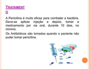 TRATAMENT
O

A Penicilina é muito eficaz para combater a bactéria.
Deve-se aplicar injeção e depois, tomar a
medicamento por via oral, durante 10 dias, no
mínimo.
Os Antibióticos são tomados quando o paciente não
puder tomar penicilina.
 