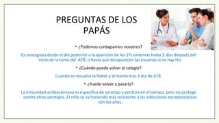 PREGUNTAS DE LOS
PAPÁS
• ¿Podemos contagiarnos nosotros?
Es contagiosa desde el día posterior a la aparición de los 1ºs síntomas hasta 2 días después del
inicio de la toma del ATB, o hasta que desaparecen las escamas si no hay tto.
• ¿Cuándo puede volver al colegio?
Cuando se resuelva la fiebre y al menos tras 1 día de ATB.
• ¿Puede volver a pasarla?
La inmunidad antibacteriana es específica de serotipo y perdura en el tiempo, pero no protege
contra otros serotipos. El niño se va haciendo más resistente a las infecciones estreptocócicas
con los años.
 