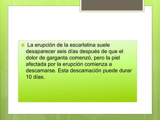  La erupción de la escarlatina suele
desaparecer seis días después de que el
dolor de garganta comenzó, pero la piel
afectada por la erupción comienza a
descamarse. Esta descamación puede durar
10 días.
 