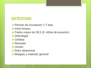 sintomas
 Periodo de incubación 1-7 dias
 Inicio brusco
 Fiebre mayor de 39.5 (2- 4días de duración)
 Odinofagia
 Cefalea
 Nauseas
 Vomito
 Dolor abdominal
 Mialgias y malestar general
 