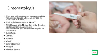 Sintomatología
• El periodo de incubación del estreptococo beta
hemolítico del grupo A tiene un periodo de
incubación de 1-7 días.
• El inicio de la escarlatina es BRUSCO.
• FIEBRE mayor a 39.5C, que dura entre 2-4 días,
es el síntoma inicial, disminuye
paulatinamente para desaparecer después de
una semana.
• Odinofagia.
• Cefalea.
• Nauseas.
• Vómito
• Dolor abdominal
• Mialgias
• Malestar general
GPC
 