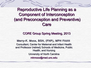 Reproductive Life Planning as a
  Component of Interconception
(and Preconception and Preventive)
              Care

      CORE Group Spring Meeting, 2013

 Merry-K. Moos, BSN, (FNP), MPH FAAN
 Consultant, Center for Maternal and Infant Health
and Professor (retired) Schools of Medicine, Public
               Health, and Nursing
           University of North Carolina
             mkmoos@med.unc.edu
 