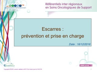 Copyright AFSOS, version validée le 4/01/12 et mise à jour le 16/12/16
Escarres : prévention et prise en charge
1
Copyright AFSOS, version validée le 4/01/12 et mise à jour le 16/12/16 1
Escarres :
prévention et prise en charge
Date : 16/12/2016
 