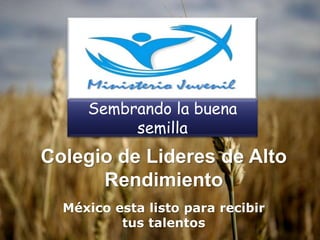 Colegio de Lideres de Alto
Rendimiento
México esta listo para recibir
tus talentos
Sembrando la buena
semilla
 