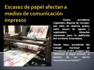 Cuatro periódicos
regionales dejaron de circular,
por falta de materia prima,
entre meses de agosto y
septiembre, situación
alarmante para la población
del territorio Venezolano.
Tinedo Guía, presidente del
Colegio Nacional de
Periodistas (CNP), aseguro que
“Mientras el papel escasee, el
destino de los diarios
venezolanos es incierto” .
 