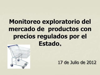 Monitoreo exploratorio del
mercado de productos con
 precios regulados por el
          Estado.

               17 de Julio de 2012
 