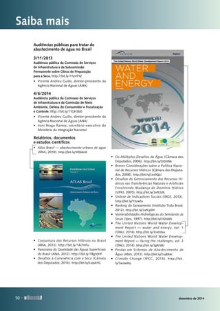 Saiba mais
Audiências públicas para tratar do
abastecimento de água no Brasil
3/11/2013
Audiência pública da Comissão de Serviços
de Infraestrutura e da Subcomissão
Permanente sobre Obras de Preparação
para a Seca. http://bit.ly/11yvfH2
•	 Vicente Andreu Guillo, diretor-presidente da
Agência Nacional de Águas (ANA)
4/6/2014
Audiência pública da Comissão de Serviços
de Infraestrutura e da Comissão de Meio
Ambiente, Defesa do Consumidor e Fiscalização
e Controle. http://bit.ly/11GH3b0
•	 Vicente Andreu Guillo, diretor-presidente da
Agência Nacional de Águas (ANA)
•	 Irani Braga Ramos, secretário-executivo do
Ministério da Integração Nacional
Relatórios, documentos
e estudos científicos
•	 Atlas Brasil — abastecimento urbano de água
(ANA, 2010). http://bit.ly/10Sb6LK
•	 Conjuntura dos Recursos Hídricos no Brasil
(ANA, 2013). http://bit.ly/14i7mFu
•	 Panorama da Qualidade das Águas Superficiais
do Brasil (ANA, 2012). http://bit.ly/1BgVjHf
•	 Desafios à Convivência com a Seca (Câmara
dos Deputados, 2014). http://bit.ly/1xqvkYG
•	 Os Múltiplos Desafios da Água (Câmara dos
Deputados, 2006). http://bit.ly/1tDJtNb
•	 Breves Considerações sobre a Política Nacio-
nal de Recursos Hídricos (Câmara dos Deputa‑
dos, 2008). http://bit.ly/1xv9QLt
•	 Desafios do Gerenciamento dos Recursos Hí-
dricos nas Transferências Naturais e Artificiais
Envolvendo Mudança de Domínio Hídrico
(UFRJ, 2005). http://bit.ly/1xfCG3L
•	 Síntese de Indicadores Sociais (IBGE, 2013).
http://bit.ly/YXzwTu
•	 Ranking do Saneamento (Instituto Trata Brasil,
2012). http://bit.ly/1xfCp0H
•	 Vulnerabilidades Hidrológicas do Semiárido às
Secas (Ipea, 1997). http://bit.ly/1tDIdd5
•	 The United Nations World Water Develop-
ment Report — water and energy, vol. 1
(ONU, 2014). http://bit.ly/1reO0sa
•	 The United Nations World Water Develop-
ment Report — facing the challenges, vol. 2
(ONU, 2014). http://bit.ly/1gRiVBJ
•	 Perdas em Sistemas de Abastecimento de
Água (Abes, 2013). http://bit.ly/1sy8Akc
•	 Climate Change (IPCC, 2014). http://bit.
ly/1wzwdiq
50 
dezembro de 201450 
 