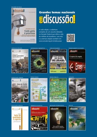 Grandes temas nacionais
A cada edição, a cobertura
completa de um assunto debatido
no Senado Federal que afeta a vida
de milhões de brasileiros. Leia esta
e as demais edições também em
www.senado.leg.br/emdiscussao
ESCASSEZ DE ÁGUA
Grandes temas nacionaisGrandes temas nacionaisGrandes temas nacionaisGrandes temas nacionaisOs principais debates do Senado Federal Ano 5 - Nº 23 - dezembro de 2014
EscassEz dE água
cada gota
é preciosa
Falta de chuva evidencia insegurança
hídrica no país. Senado analisa soluções
LEia também
Expansão da banda larga espera mais recursos
Reforma política é prioridade na pauta de 2015
COPA DO MUNDO
COPA 2014
PróximA ediçãOredisCussãO
Ano 5 - Nº 20 - abril de 2014Os principais debates do Senado Federal
Prioridade na adoção a
criança com deficiência
Os resultados da CPi da
espionagem Cibernética
ESPIONAGEM CIBERNÉTICA
ESPIONAGEM CIBERNÉTICA
Rede vulnerável
Para CPI, é preciso aparelhar inteligência
nacional e melhorar gestão da internet
Os principais debates do Senado Federal Ano 5 - Nº 21 - julho de 2014
REDISCUSSÃO
Peças de motos terão
padrão de qualidade
PRÓXIMA EDIÇÃO
O futuro do lixo
ADOÇÃO
EDUCAÇÃO PÚBLICA TRÂNSITO DE MOTOS
DÍVIDA PÚBLICATERRAS-RARASMOBILIDADE URBANA
Ano 4 - Nº 18 - novembro de 2013Revista de audiências públicas do Senado Federal
Hora de mudar
os rumos
MOBILIDADE URBANA
Excesso de carros, má qualidade do transporte
público coletivo e falta de investimentos desafiam
o futuro das grandes cidades brasileiras
À espera de resgate
financiamento da saúde
Com missão de oferecer serviços a todos, Sistema Único de Saúde tem
menos dinheiro que a rede privada. Senado quer investimentos da União
Ano 5 - Nº 19 - fevereiro de 2014Revista de audiências públicas do Senado Federal
FINANCIAMENTO DA SAÚDE
RIO+20INOVAÇÃO TECNOLÓGICA
RESÍDUOS SÓLIDOS
Maioria das cidades ignora lei e agride
meio ambiente. Senado busca saída
Os principais debates do Senado Federal Ano 5 - Nº 22 - outubro de 2014
Na próxima edição, a escassez de água no país
Veja também
RESÍDUOS SÓLIDOS
Em Brasília, mais de 2,7 mil toneladas
de lixo são depositadas todos os dias,
a 16 km da Praça dos Três Poderes
Cadastro ambiental tira Código Florestal do papel
Lixões persistem
 