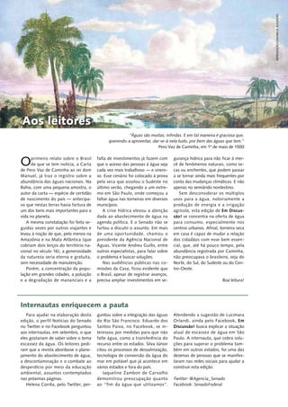 Oprimeiro relato sobre o Brasil
de que se tem notícia, a Carta
de Pero Vaz de Caminha ao rei dom
Manuel, já traz o registro sobre a
abundância das águas nacionais. Na
Bahia, com uma pequena amostra, o
autor da carta — espécie de certidão
de nascimento do país — antecipa‑
va que nestas terras havia fartura de
um dos bens mais importantes para a
vida no planeta.
A mesma constatação foi feita se‑
guidas vezes por outros viajantes e
levou à noção de que, pelo menos na
Amazônia e na Mata Atlântica (que
cobriam dois terços do território na‑
cional no século 16), a generosidade
da natureza seria eterna e gratuita,
sem necessidade de manutenção.
Porém, a concentração da popu‑
lação em grandes cidades, a poluição
e a degradação de mananciais e a
falta de investimentos já fazem com
que o acesso das pessoas à água seja
cada vez mais trabalhoso — e onero‑
so. Esse cenário foi colocado à prova
pela seca que assolou o Sudeste no
último verão, chegando a um extre‑
mo em São Paulo, onde começou a
faltar água nas torneiras em diversos
municípios.
A crise hídrica elevou a atenção
dada ao abastecimento de água na
agenda política. E o Senado não se
furtou a discutir o assunto. Em mais
de uma oportunidade, chamou o
presidente da Agência Nacional de
Águas, Vicente Andreu Guillo, entre
outros especialistas, para falar sobre
o problema e buscar soluções.
Nas audiências públicas nas co‑
missões da Casa, ficou evidente que
o Brasil, apesar de registrar avanços,
precisa ampliar investimentos em se‑
gurança hídrica para não ficar à mer‑
cê de fenômenos naturais, como se‑
cas ou enchentes, que podem passar
a se tornar ainda mais frequentes por
conta das mudanças climáticas. E não
apenas no semiárido nordestino.
Sem desconsiderar os múltiplos
usos para a água, notoriamente a
produção de energia e a irrigação
agrícola, esta edição de Em Discus-
são! se concentra na oferta de água
para consumo, especialmente nos
centros urbanos. Afinal, torneira seca
em casa é capaz de mudar a relação
dos cidadãos com esse bem essen‑
cial, que, até há pouco tempo, pela
abundância registrada por Caminha,
não preocupava o brasileiro, seja do
Norte, do Sul, do Sudeste ou do Cen‑
tro‑Oeste.
Boa leitura!
Para ajudar na elaboração desta
edição, o perfil Notícias do Senado
no Twitter e no Facebook perguntou
aos internautas, em setembro, o que
eles gostariam de saber sobre o tema
escassez da água. Os leitores pedi‑
ram que a revista abordasse o plane‑
jamento do abastecimento de água,
a descontaminação e o combate ao
desperdício por meio da educação
ambiental, assuntos contemplados
nas próximas páginas.
Helena Corrêa, pelo Twitter, per‑
guntou sobre a integração das águas
do Rio São Francisco. Eduardo dos
Santos Paiva, no Facebook, se in‑
teressou por medidas para que não
falte água, como a transferência do
recurso entre os estados. Silva Júnior
citou os processos de dessalinização,
tecnologia de conversão da água do
mar em potável que já acontece em
vários estados e fora do país.
Jaqueline Zambon de Carvalho
demonstrou preocupação quanto
ao “fim da água que utilizamos”.
Atendendo a sugestão de Lucimara
Orlandi, ainda pelo Facebook, Em
Discussão! busca explicar a situação
atual de escassez de água em São
Paulo. A internauta, que cobra solu‑
ções para superar o problema tam‑
bém em outros estados, foi uma das
dezenas de pessoas que se manifes‑
taram nas redes sociais para ajudar a
construir esta edição.
Twitter: @Agencia_Senado
Facebook: SenadoFederal
Aos leitores
Internautas enriquecem a pauta
“Águas são muitas; infindas. E em tal maneira é graciosa que,
querendo-a aproveitar, dar-se-á nela tudo, por bem das águas que tem.”
Pero Vaz de Caminha, em 1º de maio de 1500
reprodução/JohannM.RUGENDAS
 