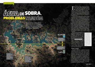 Falta de tratamento da água utilizada,
poluição dos mananciais, alteração no
regime de chuvas e maior disponibilidade
do recurso longe dos grandes aglomerados
populacionais são desafios para o país,
que tem grandes reservas hídricas
Escassez de água
DE SOBRA,
PROBLEMAS
...e no mesmo mês
deste ano, em imagens
feitas pela Nasa
NASA
Reservatório do
Rio Jaguari (SP) em
agosto de 2013...
52,5%
3,6%
E
m termos de água, o Brasil é privilegiado.
Não tem nem 3% da população mundial,
mas abriga 12% da água doce disponível
no globo. Essa participação sobe para 18%
quando se considera apenas a água de superfície —
excluindo-se as reservas em aquíferos subterrâneos,
os lençóis freáticos. As reservas superficiais nacionais
somam vazões médias de quase 180 milhões de litros
por segundo. Onze dos 50 rios mais caudalosos do
mundo estão aqui.
O Brasil também aparece bem no subsolo: metade
do território nacional acomoda 20 bacias que garan-
tiriam uma vazão de 42,3 milhões de litros por se-
gundo. E, como são mais bem distribuídos pelo país
do que os rios e lagos, os aquíferos se revelam cru-
ciais para abastecer mais de metade da população.
Seria um cenário perfeito, não fossem os enormes
problemas de saneamento básico que o Brasil en-
frenta. Em termos nacionais, três em cada dez domi-
cílios urbanos ainda não são abastecidos com água
potável. Nas regiões com menor acesso a rios, nas-
centes e aquíferos, o atendimento é precário. Nas
áreas e bairros mais pobres, o mesmo cenário. De
acordo com a Agência Nacional de Águas (ANA),
órgão federal que regula o setor, em 2015 só 29%
dos brasileiros contarão com um abastecimento
satisfatório.
Parte da responsabilidade é da
diversidade de climas e relevos, que
influencia a distribuição dos recur-
sos hídricos pelo país. Na maior
parte do Nordeste, ela é de menos
de 100 mil litros por segundo. Na
Amazônia (com 45% do território e
80% da disponibilidade hídrica na-
cionais, mas apenas 7% da popu-
lação), a vazão chega a 74 milhões
de litros por segundo. Ou seja, nem
sempre a água abundante está onde
há mais gente, o que é o primeiro
e mais complexo desafio no abas-
tecimento. Afinal, além de captar a
água, é preciso transportá-la.
Poluição e estiagem
Em geral, a poluição e a redução da vazão dos
mananciais em épocas de estiagem são os principais
fatores responsáveis pela escassez de água na maior
parte do mundo (há regiões onde a única solução é
dessalinizar a água, por exemplo). Num ranking de
saneamento básico elaborado pelo Banco Mundial, o
Brasil é apenas o 112º lugar entre 200 nações. Esta-
tísticas como a que aponta que, na Região Norte, so-
mente 13% dos domicílios têm acesso a rede coletora
de esgoto reforçam essa convicção. A ANA, em pes-
quisa divulgada no ano passado, disse ter encontrado
água de qualidade “ruim” ou “péssima” em 44%
dos pontos urbanos de coleta no país, contaminada,
principalmente, por esgoto doméstico.
É a quantidade de
água disponível
em um trecho de
um rio, lago ou
aquífero durante
um determinado
tempo para aten-
der as demandas
da região onde se
encontra. Também
pode ser o cálculo
da diferença entre
o volume utilizá-
vel e o volume já
usado
Nas margens, o
aumento das partes
claras indica o
solo exposto pela
estiagem prolongada
nas represas
No centro do
reservatório, o tom
mais claro do verde
mostra que o volume
de água naquele
ponto já é bem menor

7
 