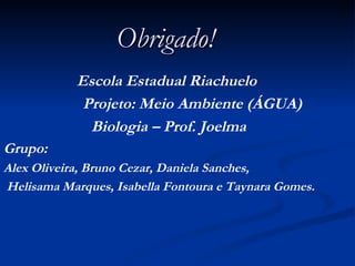 Obrigado! Escola Estadual Riachuelo  Projeto: Meio Ambiente (ÁGUA) Biologia – Prof. Joelma Grupo: Alex Oliveira, Bruno Cezar, Daniela Sanches, Helisama Marques, Isabella Fontoura e Taynara Gomes. 