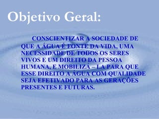 CONSCIENTIZAR A SOCIEDADE DE QUE A ÁGUA É FONTE DA VIDA, UMA NECESSIDADE DE TODOS OS SERES VIVOS E UM DIREITO DA PESSOA HUMANA, E MOBILIZÁ – LA PARA QUE ESSE DIREITO A ÁGUA COM QUALIDADE SEJA EFETIVADO PARA AS GERAÇÕES PRESENTES E FUTURAS. Objetivo Geral: 