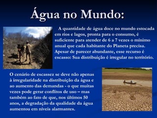 Água no Mundo: A quantidade de água doce no mundo estocada em rios e lagos, pronta para o consumo, é suficiente para atender de 6 a 7 vezes o mínimo anual que cada habitante do Planeta precisa. Apesar de parecer abundante, esse recurso é escasso: Sua distribuição é irregular no território.  O cenário de escassez se deve não apenas à irregularidade na distribuição da água e ao aumento das demandas - o que muitas vezes pode gerar conflitos de uso – mas também ao fato de que, nos últimos 50 anos, a degradação da qualidade da água aumentou em níveis alarmantes.  