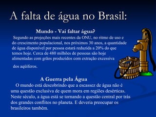 A falta de água no Brasil: Mundo - Vai faltar água?   Segundo as projeções mais recentes da ONU, no ritmo de uso e do crescimento populacional, nos próximos 30 anos, a quantidade de água disponível por pessoa estará reduzida a 20% do que temos hoje. Cerca de 480 milhões de pessoas são hoje alimentadas com grãos produzidos com extração excessiva dos aqüíferos.  A Guerra pela Água   O mundo está descobrindo que a escassez de água não é uma questão exclusiva de quem mora em regiões desérticas. Neste século, a água está se tornando a questão central por trás dos grandes conflitos no planeta. E deveria preocupar os brasileiros também.  