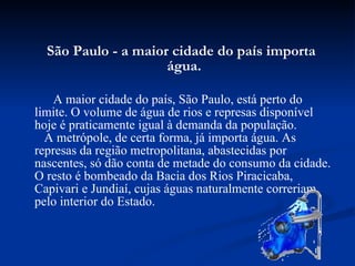 São Paulo - a maior cidade do país importa água.   A   maior cidade do país, São Paulo, está perto do limite. O volume de água de rios e represas disponível hoje é praticamente igual à demanda da população.    A metrópole, de certa forma, já importa água. As represas da região metropolitana, abastecidas por nascentes, só dão conta de metade do consumo da cidade. O resto é bombeado da Bacia dos Rios Piracicaba, Capivari e Jundiaí, cujas águas naturalmente correriam pelo interior do Estado.  