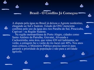 A disputa pela água no Brasil já deixou o Agreste nordestino, chegando ao Sul e Sudeste. Estudo da ONU menciona conflitos pelo uso da água dos rios Paraíba do Sul, Piracicaba, Capivari - na Região Sudeste.    Na região metropolitana de Porto Alegre, cidades como Santo Antônio da Patrulha, Gravataí, Alvorada e Cachoeirinha, uma área, que reúne 650 mil habitantes, no verão, a estiagem faz a vazão do rio Jacuí cair 40%. Nos anos mais críticos, o Ministério Público precisa intervir para garantir a prioridade da população e não para a atividade agrícola. Brasil - O Conflito Já Começou 