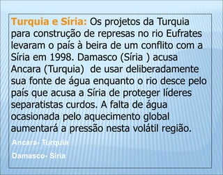 Turquia e Síria: Os projetos da Turquia
para construção de represas no rio Eufrates
levaram o país à beira de um conflito com a
Síria em 1998. Damasco (Síria ) acusa
Ancara (Turquia) de usar deliberadamente
sua fonte de água enquanto o rio desce pelo
país que acusa a Síria de proteger líderes
separatistas curdos. A falta de água
ocasionada pelo aquecimento global
aumentará a pressão nesta volátil região.
Ancara- Turquia
Damasco- Síria
 