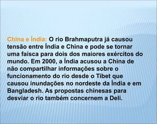 China e Índia: O rio Brahmaputra já causou
tensão entre Índia e China e pode se tornar
uma faísca para dois dos maiores exércitos do
mundo. Em 2000, a Índia acusou a China de
não compartilhar informações sobre o
funcionamento do rio desde o Tibet que
causou inundações no nordeste da Índia e em
Bangladesh. As propostas chinesas para
desviar o rio também concernem a Deli.
 