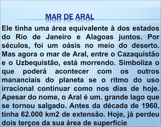 MAR DE ARAL
Ele tinha uma área equivalente à dos estados
do Rio de Janeiro e Alagoas juntos. Por
séculos, foi um oásis no meio do deserto.
Mas agora o mar de Aral, entre o Cazaquistão
e o Uzbequistão, está morrendo. Simboliza o
que poderá acontecer com os outros
mananciais do planeta se o ritmo do uso
irracional continuar como nos dias de hoje.
Apesar do nome, o Aral é um. grande lago que
se tornou salgado. Antes da década de 1960,
tinha 62.000 km2 de extensão. Hoje, já perdeu
dois terços da sua área de superfície
 