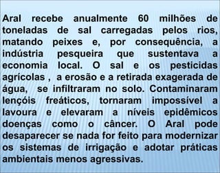 Aral recebe anualmente 60 milhões de
toneladas de sal carregadas pelos rios,
matando peixes e, por consequência, a
indústria pesqueira que sustentava a
economia local. O sal e os pesticidas
agrícolas , a erosão e a retirada exagerada de
água, se infiltraram no solo. Contaminaram
lençóis freáticos, tornaram impossível a
lavoura e elevaram a níveis epidêmicos
doenças como o câncer. O Aral pode
desaparecer se nada for feito para modernizar
os sistemas de irrigação e adotar práticas
ambientais menos agressivas.
 