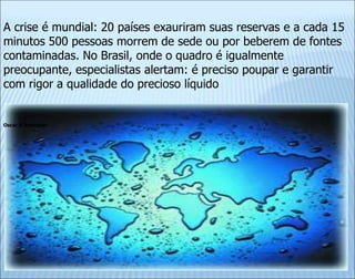 Oscar D’Ambrosio
A crise é mundial: 20 países exauriram suas reservas e a cada 15
minutos 500 pessoas morrem de sede ou por beberem de fontes
contaminadas. No Brasil, onde o quadro é igualmente
preocupante, especialistas alertam: é preciso poupar e garantir
com rigor a qualidade do precioso líquido
 