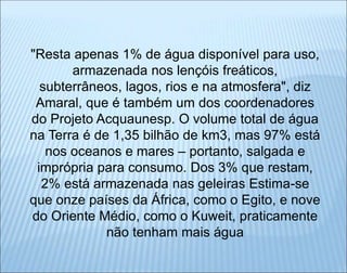 "Resta apenas 1% de água disponível para uso,
armazenada nos lençóis freáticos,
subterrâneos, lagos, rios e na atmosfera", diz
Amaral, que é também um dos coordenadores
do Projeto Acquaunesp. O volume total de água
na Terra é de 1,35 bilhão de km3, mas 97% está
nos oceanos e mares – portanto, salgada e
imprópria para consumo. Dos 3% que restam,
2% está armazenada nas geleiras Estima-se
que onze países da África, como o Egito, e nove
do Oriente Médio, como o Kuweit, praticamente
não tenham mais água
 