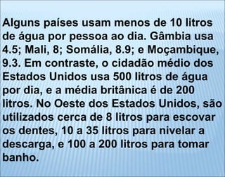Alguns países usam menos de 10 litros
de água por pessoa ao dia. Gâmbia usa
4.5; Mali, 8; Somália, 8.9; e Moçambique,
9.3. Em contraste, o cidadão médio dos
Estados Unidos usa 500 litros de água
por dia, e a média britânica é de 200
litros. No Oeste dos Estados Unidos, são
utilizados cerca de 8 litros para escovar
os dentes, 10 a 35 litros para nivelar a
descarga, e 100 a 200 litros para tomar
banho.
 