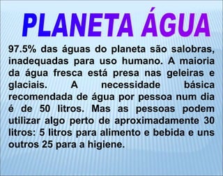 97.5% das águas do planeta são salobras,
inadequadas para uso humano. A maioria
da água fresca está presa nas geleiras e
glaciais. A necessidade básica
recomendada de água por pessoa num dia
é de 50 litros. Mas as pessoas podem
utilizar algo perto de aproximadamente 30
litros: 5 litros para alimento e bebida e uns
outros 25 para a higiene.
 
