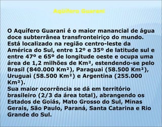 Aqüífero Guarani
O Aquífero Guarani é o maior manancial de água
doce subterrânea transfronteiriço do mundo.
Está localizado na região centro-leste da
América do Sul, entre 12º e 35º de latitude sul e
entre 47º e 65º de longitude oeste e ocupa uma
área de 1,2 milhões de Km², estendendo-se pelo
Brasil (840.000 Km²), Paraguai (58.500 Km²),
Uruguai (58.500 Km²) e Argentina (255.000
Km²).
Sua maior ocorrência se dá em território
brasileiro (2/3 da área total), abrangendo os
Estados de Goiás, Mato Grosso do Sul, Minas
Gerais, São Paulo, Paraná, Santa Catarina e Rio
Grande do Sul.
 