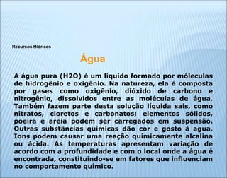 Recursos Hídricos
Água
A água pura (H2O) é um líquido formado por móleculas
de hidrogênio e oxigênio. Na natureza, ela é composta
por gases como oxigênio, dióxido de carbono e
nitrogênio, dissolvidos entre as moléculas de água.
Também fazem parte desta solução líquida sais, como
nitratos, cloretos e carbonatos; elementos sólidos,
poeira e areia podem ser carregados em suspensão.
Outras substâncias químicas dão cor e gosto à agua.
Ions podem causar uma reação químicamente alcalina
ou ácida. As temperaturas apresentam variação de
acordo com a profundidade e com o local onde a água é
encontrada, constituindo-se em fatores que influenciam
no comportamento químico.
 