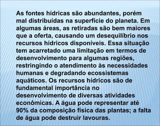 As fontes hídricas são abundantes, porém
mal distribuídas na superfície do planeta. Em
algumas áreas, as retiradas são bem maiores
que a oferta, causando um desequilíbrio nos
recursos hídricos disponíveis. Essa situação
tem acarretado uma limitação em termos de
desenvolvimento para algumas regiões,
restringindo o atendimento às necessidades
humanas e degradando ecossistemas
aquáticos. Os recursos hídricos são de
fundamental importância no
desenvolvimento de diversas atividades
econômicas. A água pode representar até
90% da composição física das plantas; a falta
de água pode destruir lavouras.
 