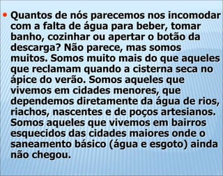 • Quantos de nós parecemos nos incomodar
com a falta de água para beber, tomar
banho, cozinhar ou apertar o botão da
descarga? Não parece, mas somos
muitos. Somos muito mais do que aqueles
que reclamam quando a cisterna seca no
ápice do verão. Somos aqueles que
vivemos em cidades menores, que
dependemos diretamente da água de rios,
riachos, nascentes e de poços artesianos.
Somos aqueles que vivemos em bairros
esquecidos das cidades maiores onde o
saneamento básico (água e esgoto) ainda
não chegou.
 