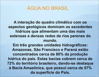 A interação do quadro climático com os
aspectos geológicos dominam os excedentes
hídricos que alimentam uma das mais
extensas e densas redes de rios perenes do
mundo.
Em três grandes unidades hidrográficas:
Amazonas, São Francisco e Paraná estão
concentrados cerca de 80% da produção
hídrica do país. Estas bacias cobrem cerca de
72% do território brasileiro, dando-se destaque
à Bacia Amazônica, que possui cerca de 57%
da superfície do País.
ÁGUA NO BRASIL
 