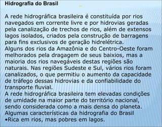 Hidrografia do Brasil
A rede hidrográfica brasileira é constituída por rios
navegados em corrente livre e por hidrovias geradas
pela canalização de trechos de rios, além de extensos
lagos isolados, criados pela construção de barragens
para fins exclusivos de geração hidrelétrica.
Alguns dos rios da Amazônia e do Centro-Oeste foram
melhorados pela dragagem de seus baixios, mas a
maioria dos rios navegáveis destas regiões são
naturais. Nas regiões Sudeste e Sul, vários rios foram
canalizados, o que permitiu o aumento da capacidade
de tráfego dessas hidrovias e da confiabilidade do
transporte fluvial.
A rede hidrográfica brasileira tem elevadas condições
de umidade na maior parte do território nacional,
sendo considerada como a mais densa do planeta.
Algumas características da hidrografia do Brasil
•Rica em rios, mas pobres em lagos.
 