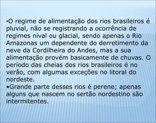 •O regime de alimentação dos rios brasileiros é
pluvial, não se registrando a ocorrência de
regimes nival ou glacial, sendo apenas o Rio
Amazonas um dependente do derretimento da
neve da Cordilheira do Andes, mas a sua
alimentação provém basicamente de chuvas. O
período das cheias dos rios brasileiros é no
verão, com algumas exceções no litoral do
nordeste.
•Grande parte desses rios é perene; apenas
alguns que nascem no sertão nordestino são
intermitentes.
 
